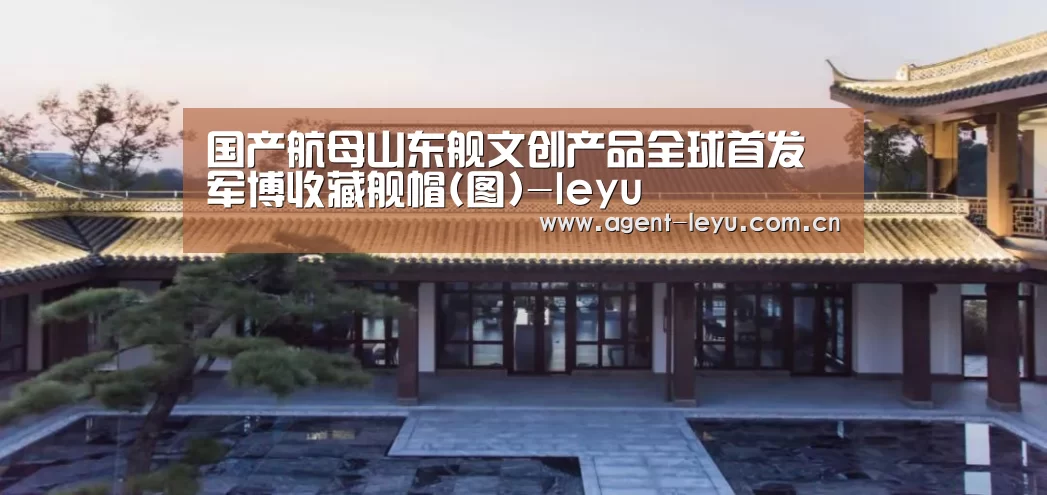 国产航母山东舰文创产品全球首发 军博收藏舰帽(图)-leyu(图2) 乐鱼体育