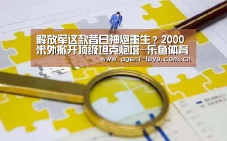 解放军这款昔日神炮重生?2000米外掀开顶级坦克炮塔-乐鱼体育链接(图2) 乐鱼体育链接