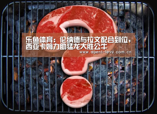 乐鱼体育：伦纳德与拉文配合到位，西亚卡姆力助猛龙大胜公牛