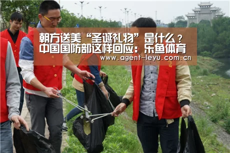 朝方送美“圣诞礼物”是什么？中国国防部这样回应：乐鱼体育